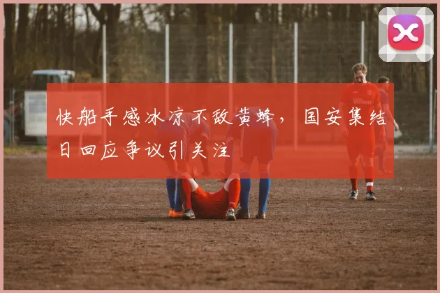 快船手感冰凉不敌黄蜂，国安集结日回应争议引关注