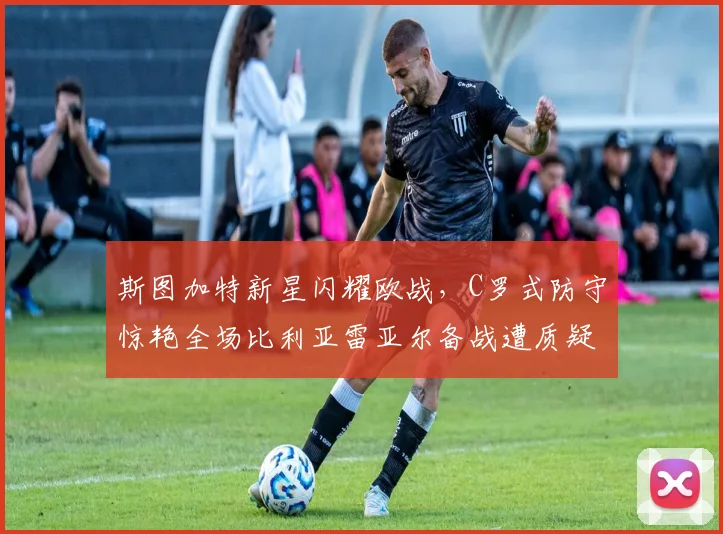 斯图加特新星闪耀欧战，C罗式防守惊艳全场比利亚雷亚尔备战遭质疑