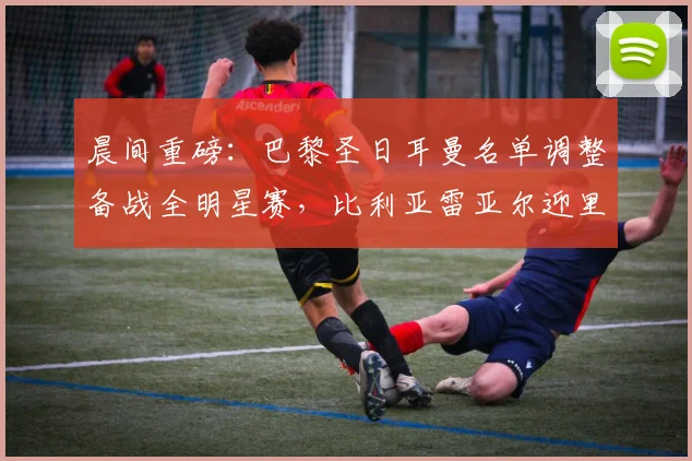 晨间重磅：巴黎圣日耳曼名单调整备战全明星赛，比利亚雷亚尔迎里程碑