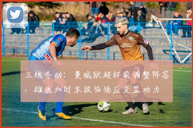 三线齐动：曼城欧超杯前调整阵容，雄鹿加时末段临场应变显功力