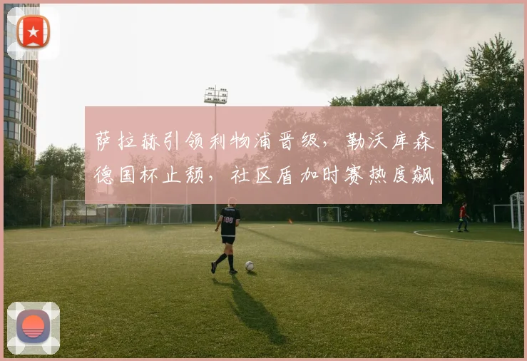 萨拉赫引领利物浦晋级，勒沃库森德国杯止颓，社区盾加时赛热度飙升