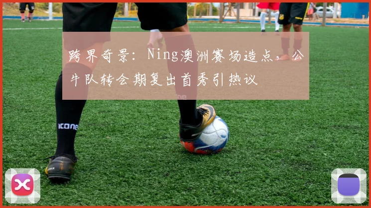 跨界奇景：Ning澳洲赛场造点，公牛队转会期复出首秀引热议